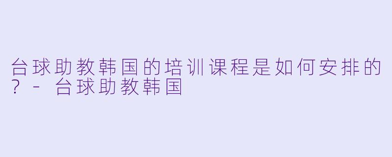 台球助教韩国的培训课程是如何安排的？