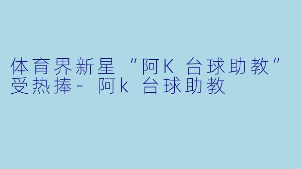 体育界新星“阿K台球助教”受热捧-阿k台球助教