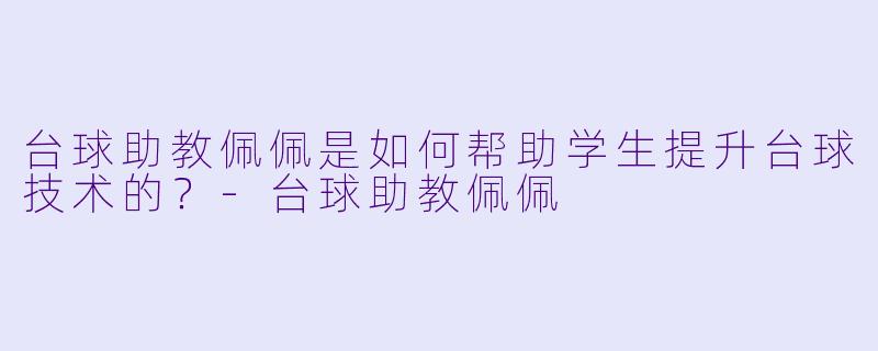 台球助教佩佩是如何帮助学生提升台球技术的？
