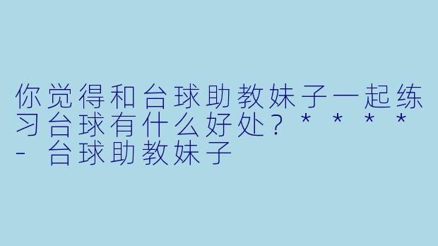 你觉得和台球助教妹子一起练习台球有什么好处？****