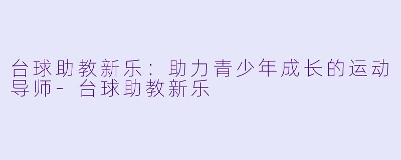 台球助教新乐：助力青少年成长的运动导师-台球助教新乐