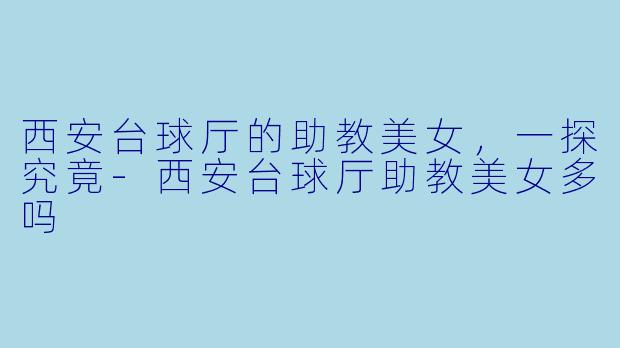 西安台球厅的助教美女，一探究竟-西安台球厅助教美女多吗