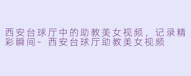 西安台球厅中的助教美女视频，记录精彩瞬间-西安台球厅助教美女视频