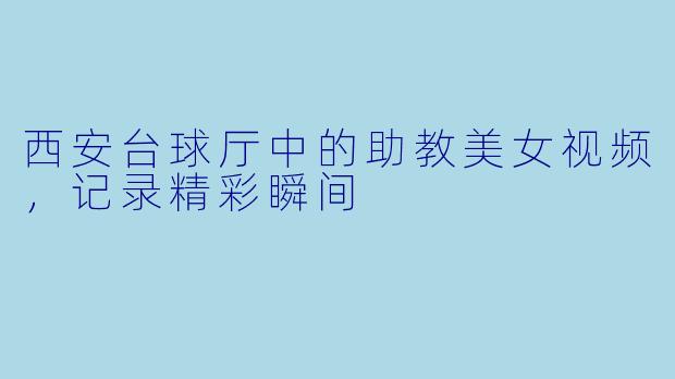 西安台球厅中的助教美女视频,记录精彩瞬间