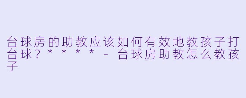 台球房的助教应该如何有效地教孩子打台球?****