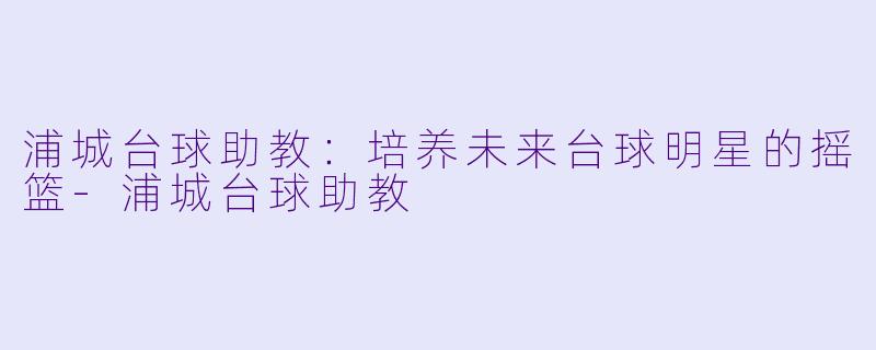 浦城台球助教：培养未来台球明星的摇篮-浦城台球助教