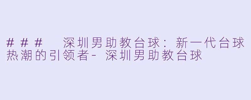 ### 深圳男助教台球：新一代台球热潮的引领者-深圳男助教台球