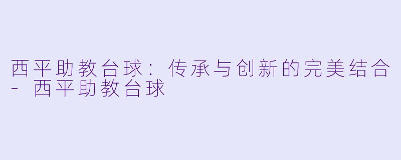 西平助教台球：传承与创新的完美结合-西平助教台球