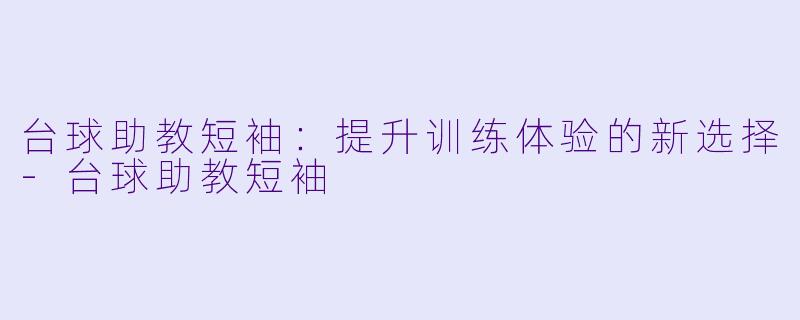 台球助教短袖：提升训练体验的新选择-台球助教短袖