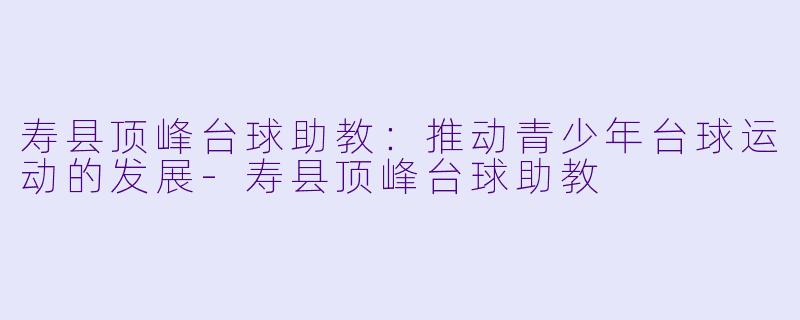 寿县顶峰台球助教：推动青少年台球运动的发展-寿县顶峰台球助教