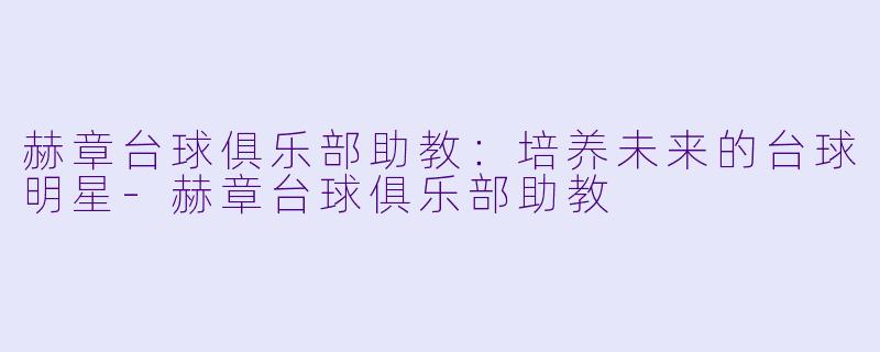 赫章台球俱乐部助教：培养未来的台球明星-赫章台球俱乐部助教