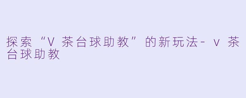 探索“V茶台球助教”的新玩法-v茶台球助教