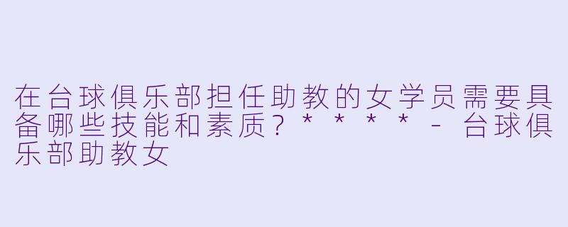 在台球俱乐部担任助教的女学员需要具备哪些技能和素质?****