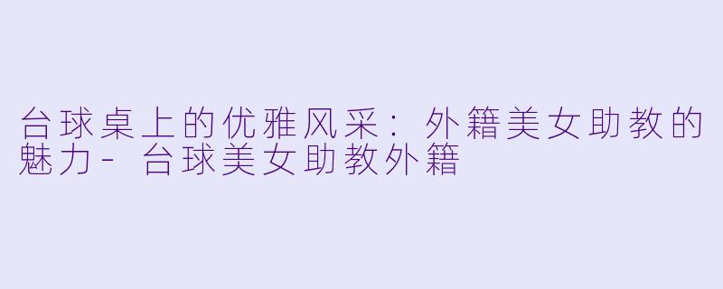 台球桌上的优雅风采：外籍美女助教的魅力-台球美女助教外籍