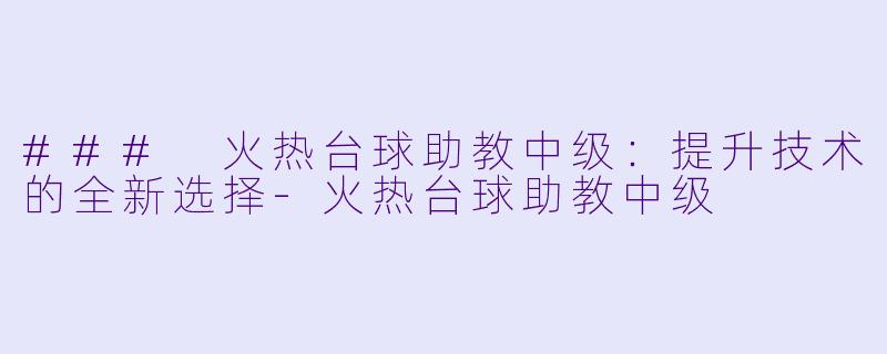 ### 火热台球助教中级：提升技术的全新选择-火热台球助教中级