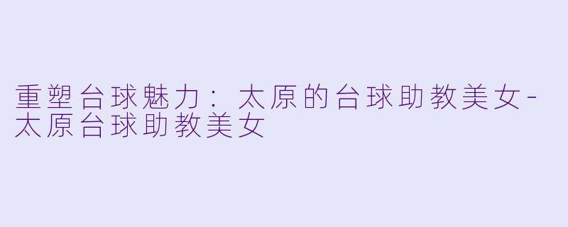 重塑台球魅力：太原的台球助教美女-太原台球助教美女