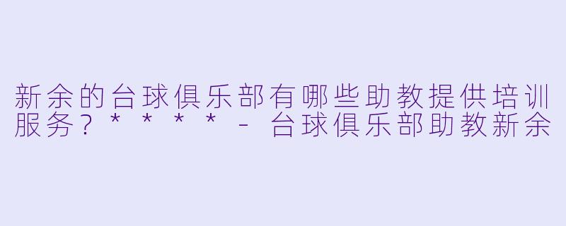 新余的台球俱乐部有哪些助教提供培训服务？****-台球俱乐部助教新余