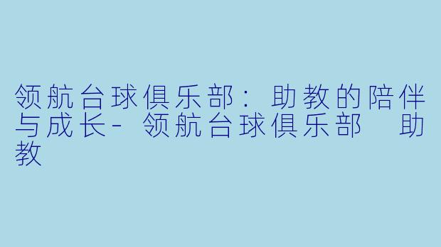 领航台球俱乐部：助教的陪伴与成长-领航台球俱乐部 助教