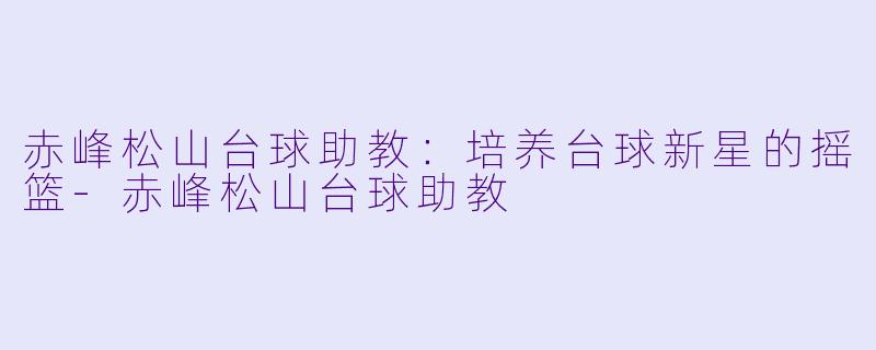 赤峰松山台球助教：培养台球新星的摇篮-赤峰松山台球助教