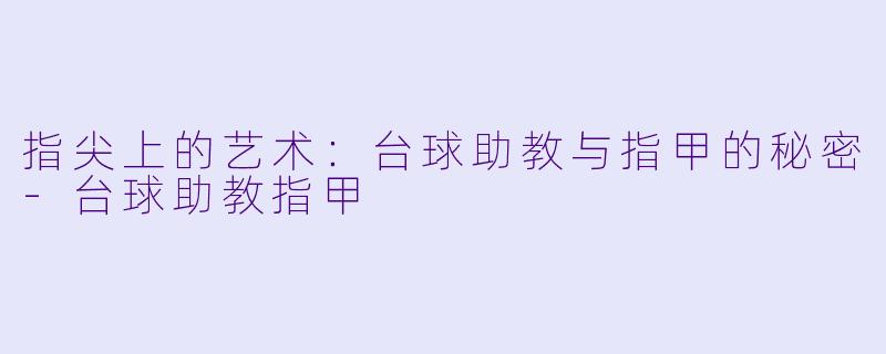 指尖上的艺术：台球助教与指甲的秘密-台球助教指甲