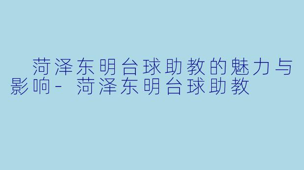  菏泽东明台球助教的魅力与影响-菏泽东明台球助教