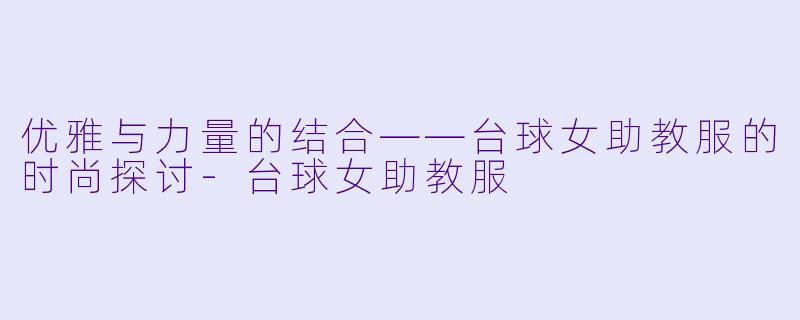 优雅与力量的结合——台球女助教服的时尚探讨-台球女助教服
