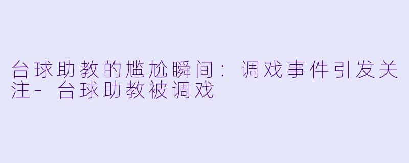 台球助教的尴尬瞬间：调戏事件引发关注-台球助教被调戏
