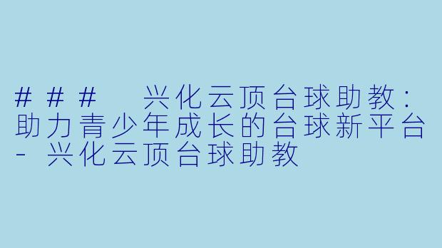### 兴化云顶台球助教：助力青少年成长的台球新平台-兴化云顶台球助教