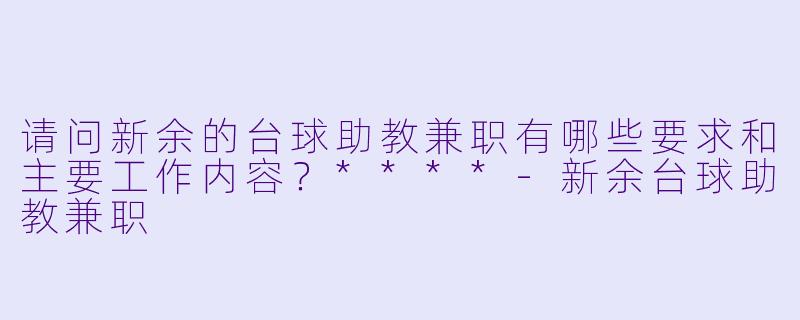 请问新余的台球助教兼职有哪些要求和主要工作内容？****-新余台球助教兼职