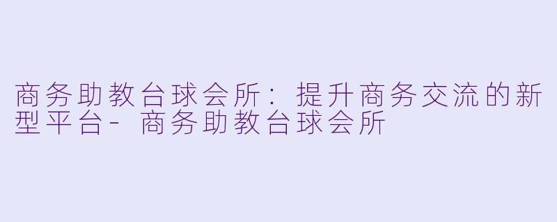 商务助教台球会所：提升商务交流的新型平台-商务助教台球会所