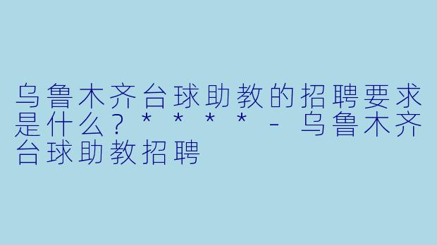 乌鲁木齐台球助教的招聘要求是什么?****