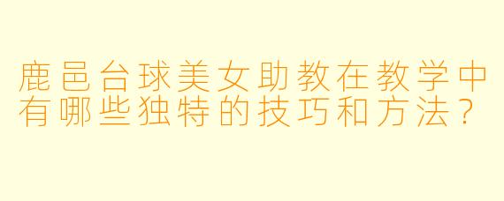 鹿邑台球美女助教在教学中有哪些独特的技巧和方法?