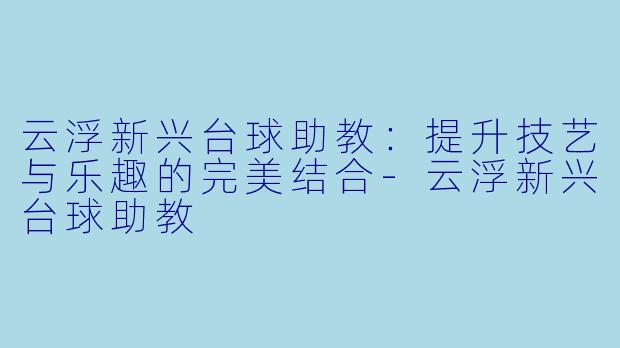 云浮新兴台球助教：提升技艺与乐趣的完美结合-云浮新兴台球助教