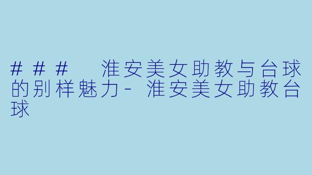 ### 淮安美女助教与台球的别样魅力-淮安美女助教台球