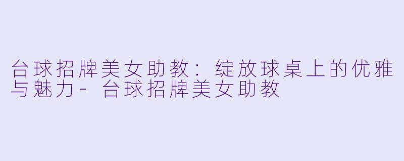 台球招牌美女助教：绽放球桌上的优雅与魅力-台球招牌美女助教