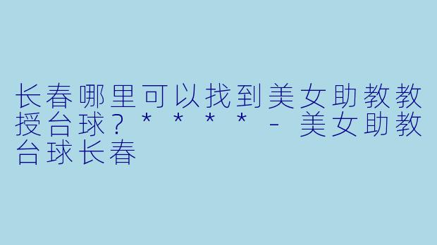 长春哪里可以找到美女助教教授台球?****