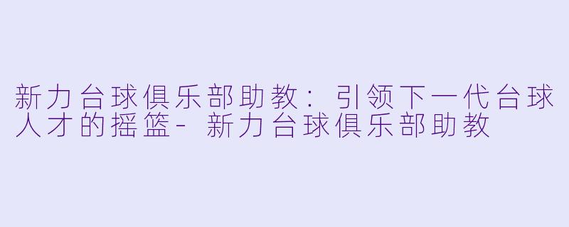 新力台球俱乐部助教：引领下一代台球人才的摇篮-新力台球俱乐部助教