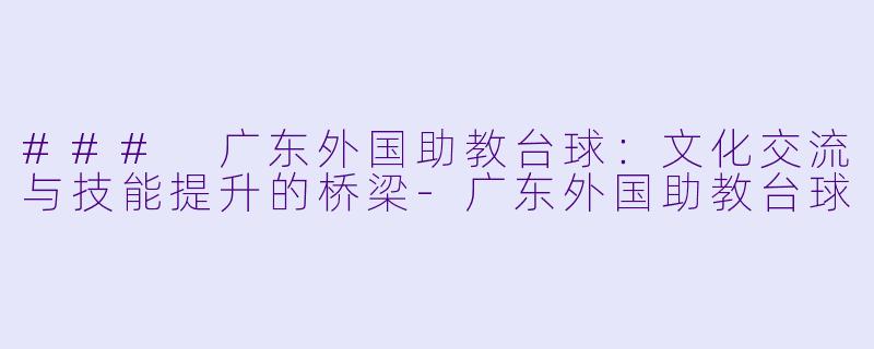 ### 广东外国助教台球：文化交流与技能提升的桥梁-广东外国助教台球