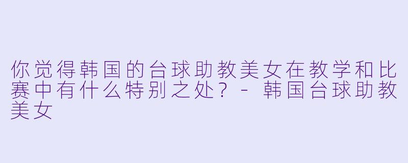 你觉得韩国的台球助教美女在教学和比赛中有什么特别之处?