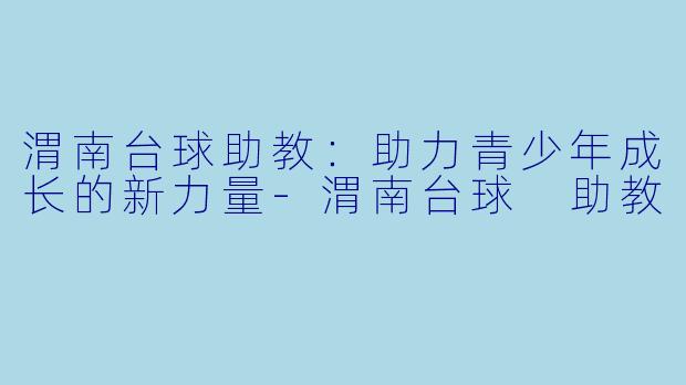 渭南台球助教：助力青少年成长的新力量-渭南台球 助教