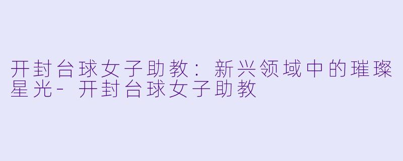 开封台球女子助教：新兴领域中的璀璨星光-开封台球女子助教