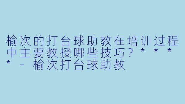 榆次的打台球助教在培训过程中主要教授哪些技巧？****-榆次打台球助教