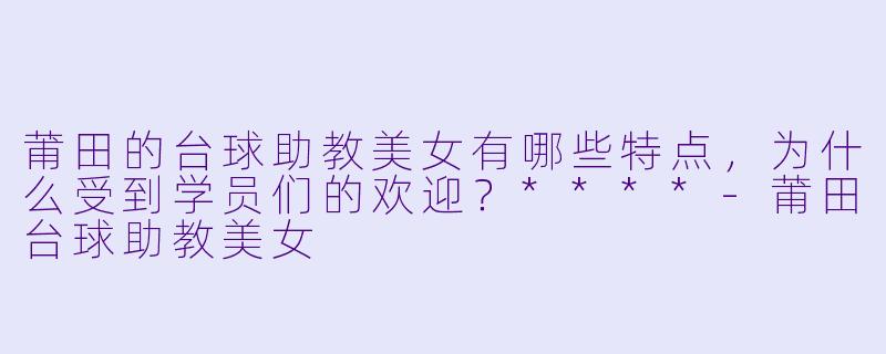 莆田的台球助教美女有哪些特点，为什么受到学员们的欢迎？****-莆田台球助教美女
