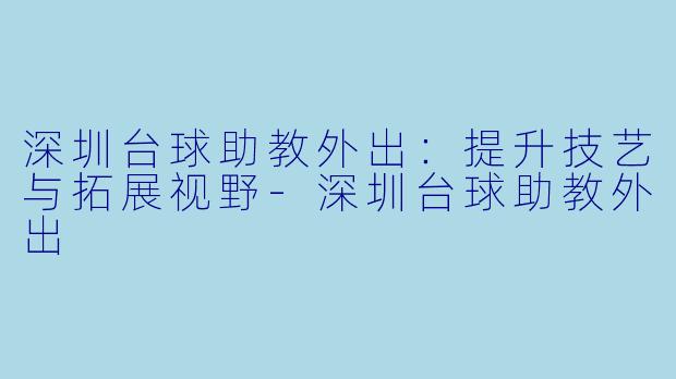 深圳台球助教外出：提升技艺与拓展视野-深圳台球助教外出