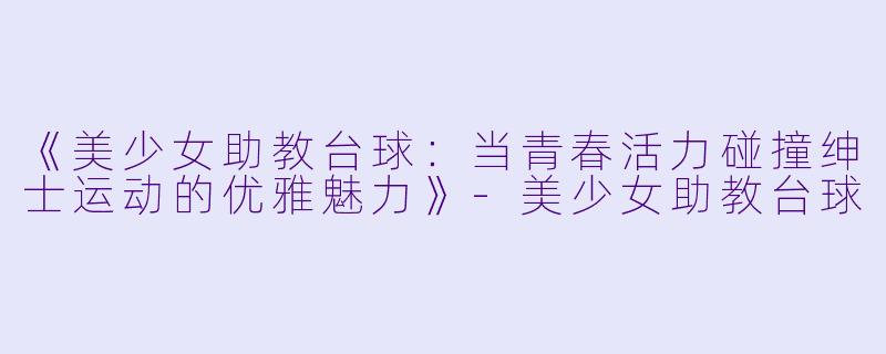 《美少女助教台球：当青春活力碰撞绅士运动的优雅魅力》-美少女助教台球
