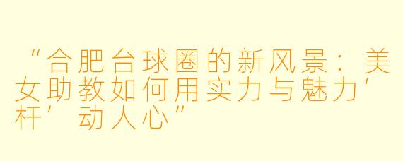 “合肥台球圈的新风景：美女助教如何用实力与魅力‘杆’动人心”