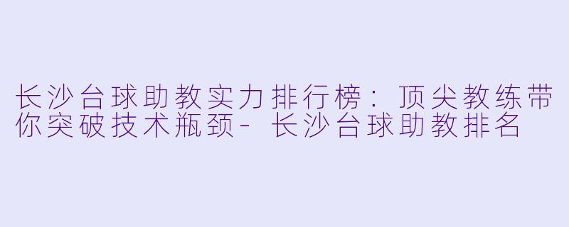 长沙台球助教实力排行榜：顶尖教练带你突破技术瓶颈-长沙台球助教排名