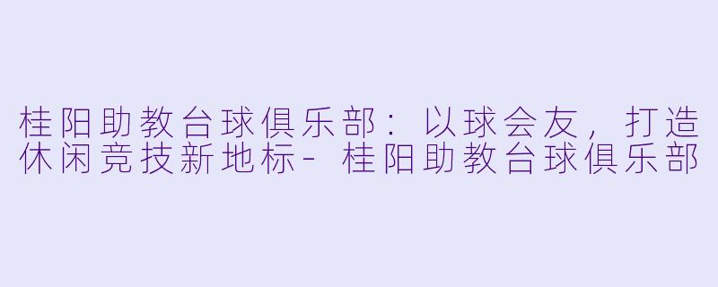 桂阳助教台球俱乐部：以球会友，打造休闲竞技新地标-桂阳助教台球俱乐部