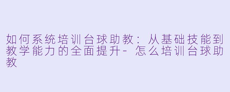如何系统培训台球助教：从基础技能到教学能力的全面提升-怎么培训台球助教