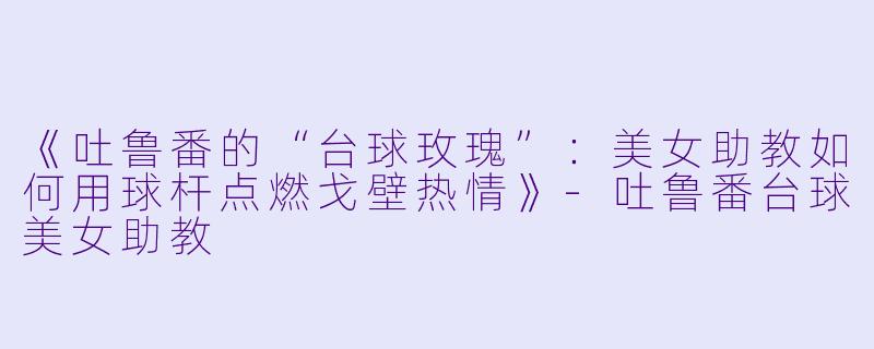 《吐鲁番的“台球玫瑰”:美女助教如何用球杆点燃戈壁热情》